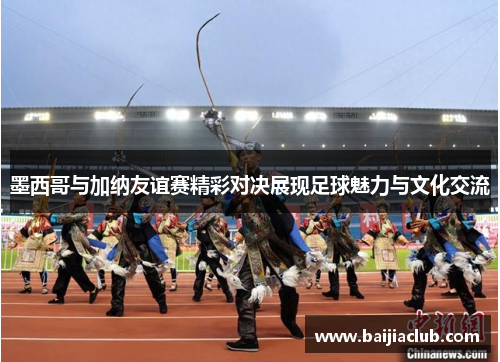 墨西哥与加纳友谊赛精彩对决展现足球魅力与文化交流